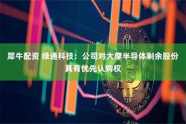 犀牛配资 绿通科技：公司对大摩半导体剩余股份具有优先认购权