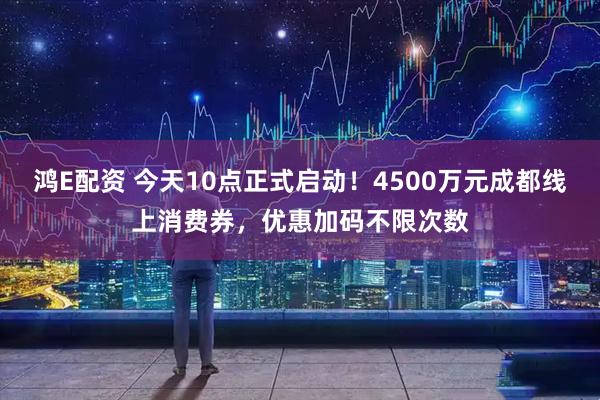 鸿E配资 今天10点正式启动！4500万元成都线上消费券，优惠加码不限次数