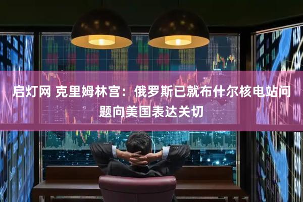启灯网 克里姆林宫：俄罗斯已就布什尔核电站问题向美国表达关切