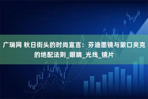广瑞网 秋日街头的时尚宣言：芬迪墨镜与蒙口夹克的绝配法则_眼睛_光线_镜片