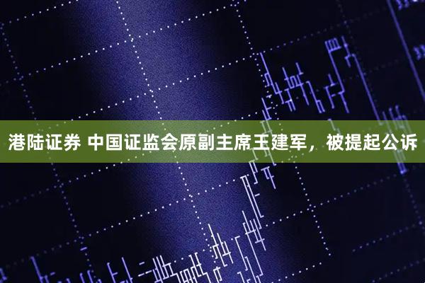 港陆证券 中国证监会原副主席王建军,被提起公诉