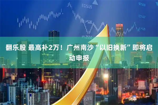 翻乐股 最高补2万！广州南沙“以旧换新”即将启动申报