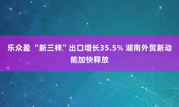 乐众盈 “新三样”出口增长35.5% 湖南外贸新动能加快释放