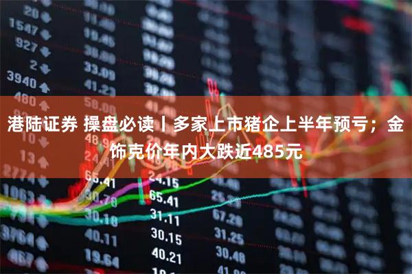 港陆证券 操盘必读丨多家上市猪企上半年预亏；金饰克价年内大跌近485元