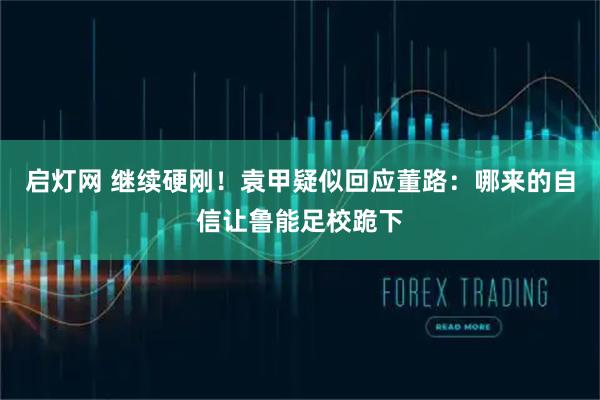启灯网 继续硬刚！袁甲疑似回应董路：哪来的自信让鲁能足校跪下