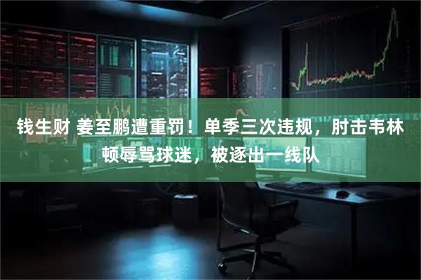 钱生财 姜至鹏遭重罚！单季三次违规，肘击韦林顿辱骂球迷，被逐出一线队