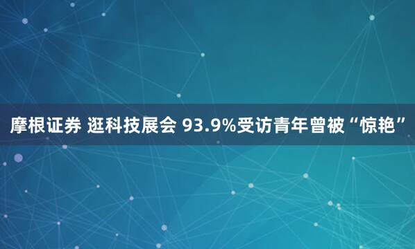 摩根证券 逛科技展会 93.9%受访青年曾被“惊艳”